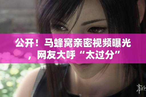 公开！马蜂窝亲密视频曝光，网友大呼“太过分”