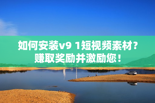 如何安装v9 1短视频素材？赚取奖励并激励您！