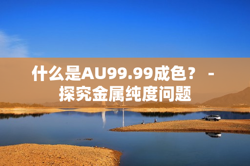 什么是AU99.99成色？ - 探究金属纯度问题
