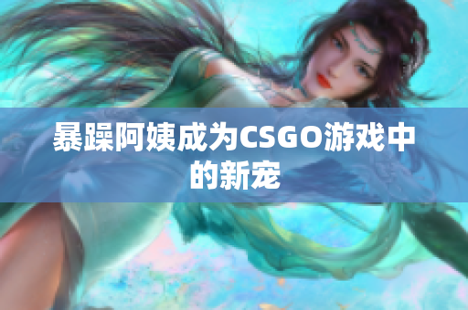 暴躁阿姨成为CSGO游戏中的新宠