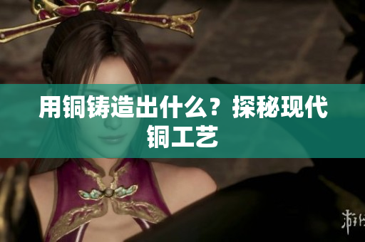 用铜铸造出什么？探秘现代铜工艺