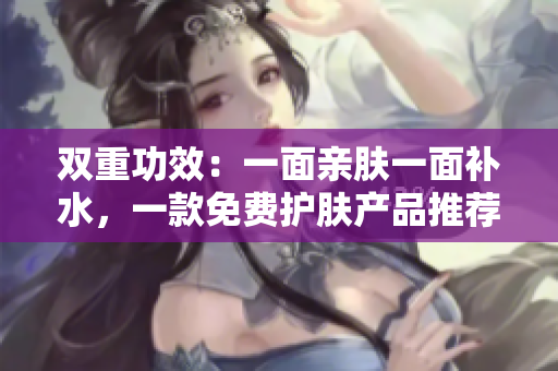 双重功效：一面亲肤一面补水，一款免费护肤产品推荐