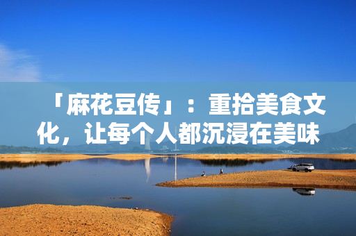「麻花豆传」：重拾美食文化，让每个人都沉浸在美味的世界里！