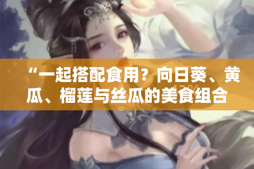 “一起搭配食用？向日葵、黄瓜、榴莲与丝瓜的美食组合！”