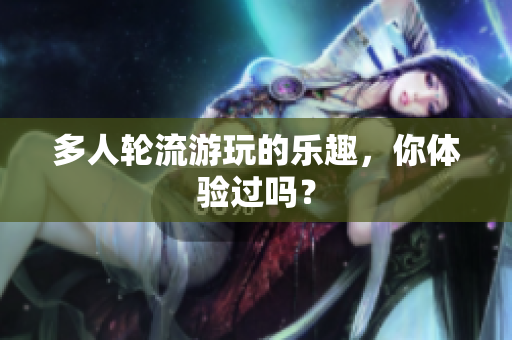 多人轮流游玩的乐趣，你体验过吗？