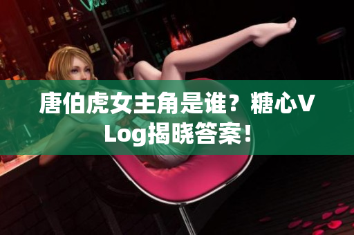 唐伯虎女主角是谁？糖心VLog揭晓答案！
