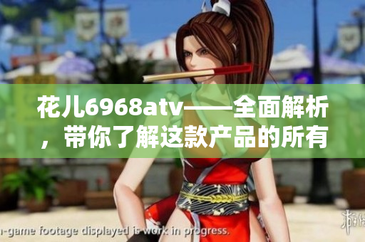 花儿6968atv——全面解析，带你了解这款产品的所有细节