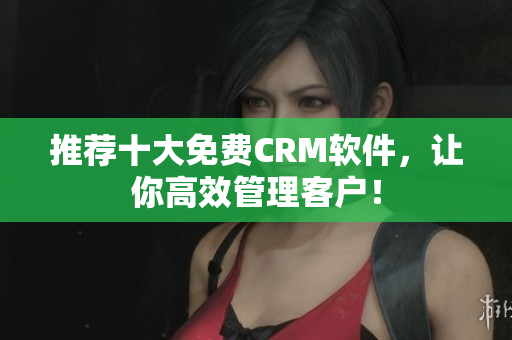 推荐十大免费CRM软件，让你高效管理客户！