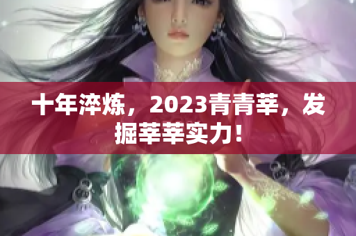 十年淬炼，2023青青莘，发掘莘莘实力！