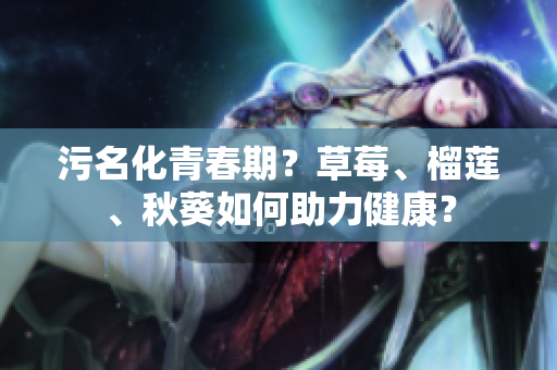 污名化青春期？草莓、榴莲、秋葵如何助力健康？