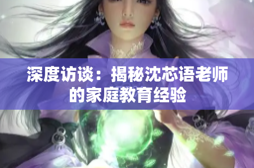 深度访谈：揭秘沈芯语老师的家庭教育经验