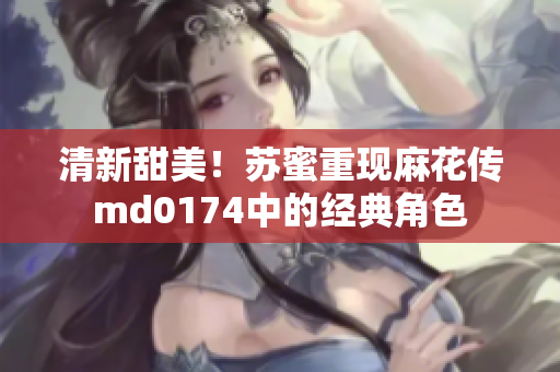 清新甜美！苏蜜重现麻花传md0174中的经典角色