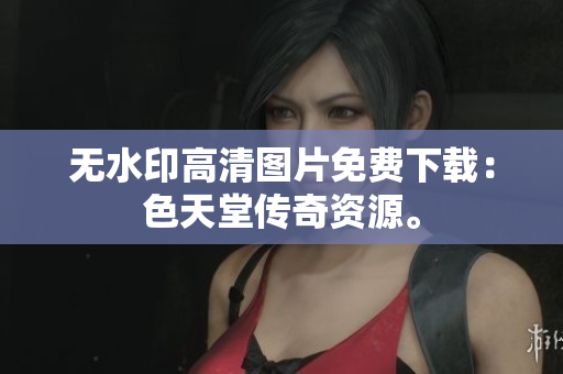 无水印高清图片免费下载：色天堂传奇资源。