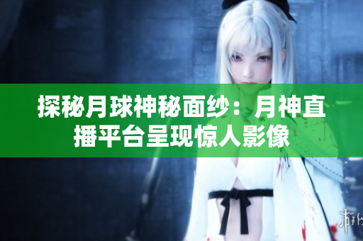 探秘月球神秘面纱：月神直播平台呈现惊人影像