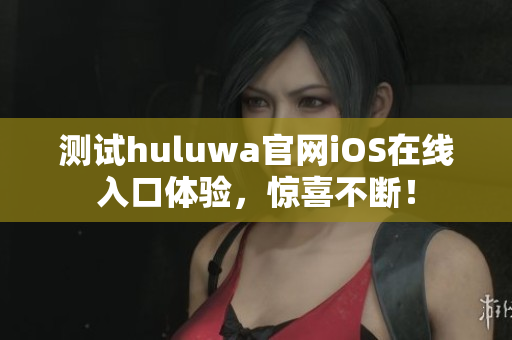 测试huluwa官网iOS在线入口体验，惊喜不断！