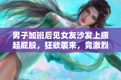 男子加班后见女友沙发上撅起屁股，狂欲袭来，竟激烈发生了30分钟！