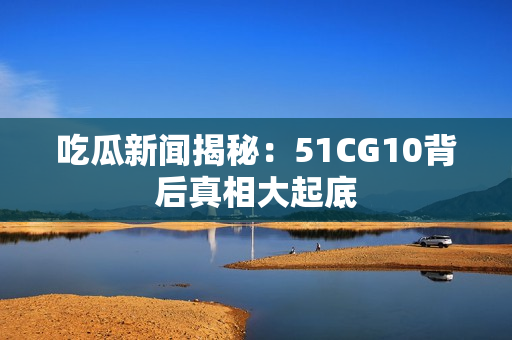 吃瓜新闻揭秘：51CG10背后真相大起底