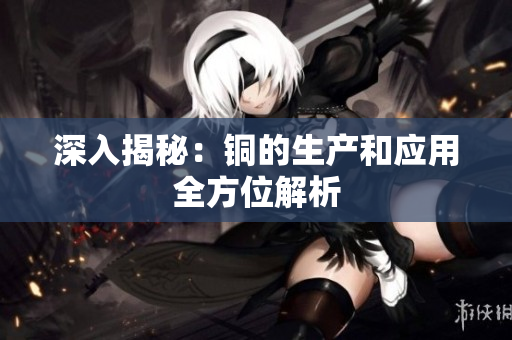 深入揭秘：铜的生产和应用全方位解析
