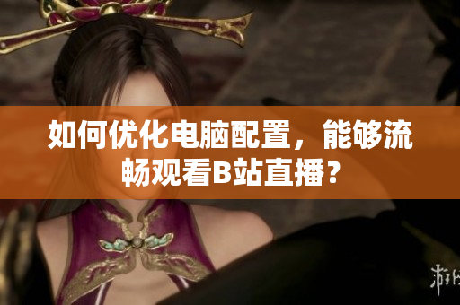 如何优化电脑配置，能够流畅观看B站直播？
