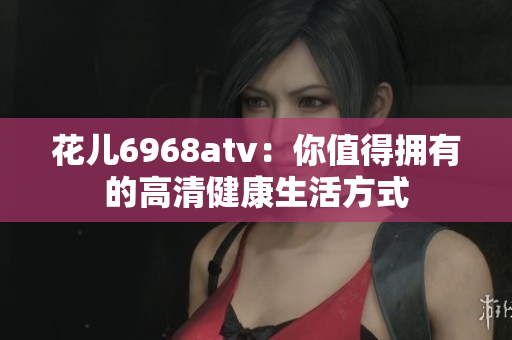 花儿6968atv：你值得拥有的高清健康生活方式