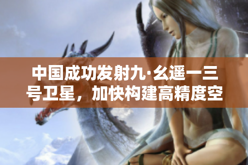 中国成功发射九·幺遥一三号卫星，加快构建高精度空间网络