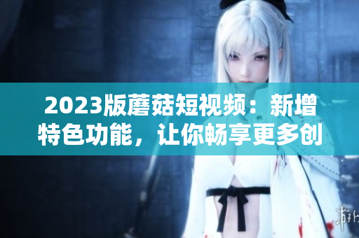 2023版蘑菇短视频：新增特色功能，让你畅享更多创意玩法