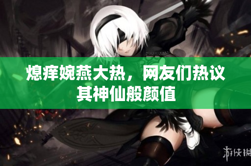 熄痒婉燕大热，网友们热议其神仙般颜值