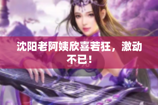 沈阳老阿姨欣喜若狂，激动不已！
