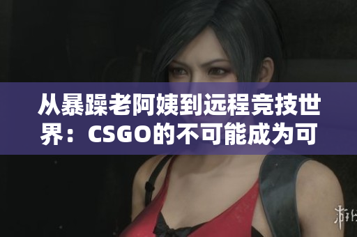 从暴躁老阿姨到远程竞技世界：CSGO的不可能成为可能