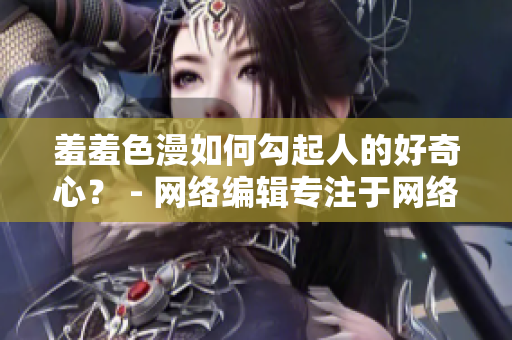 羞羞色漫如何勾起人的好奇心？ - 网络编辑专注于网络文章编写