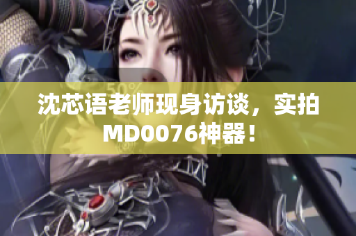 沈芯语老师现身访谈，实拍MD0076神器！