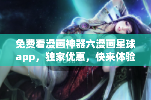 免费看漫画神器六漫画星球app，独家优惠，快来体验！