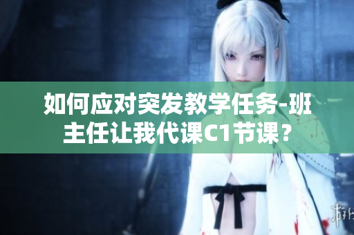 如何应对突发教学任务-班主任让我代课C1节课？