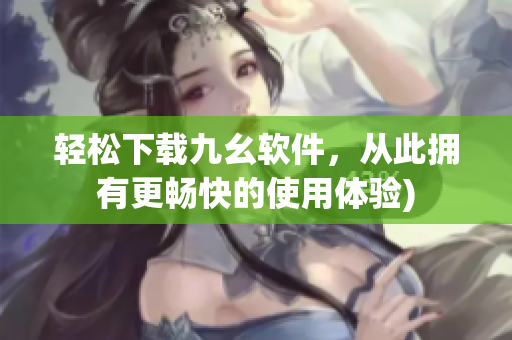 轻松下载九幺软件，从此拥有更畅快的使用体验)