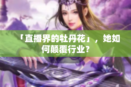 「直播界的牡丹花」，她如何颠覆行业？