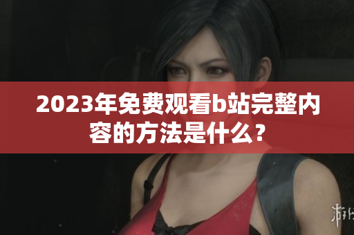 2023年免费观看b站完整内容的方法是什么？