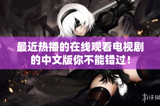 最近热播的在线观看电视剧的中文版你不能错过！