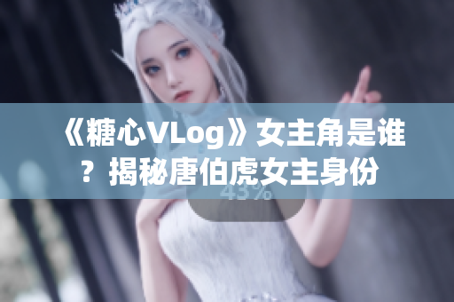 《糖心VLog》女主角是谁？揭秘唐伯虎女主身份