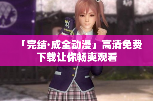 「完结·成全动漫」高清免费下载让你畅爽观看
