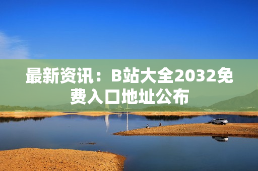 最新资讯：B站大全2032免费入口地址公布
