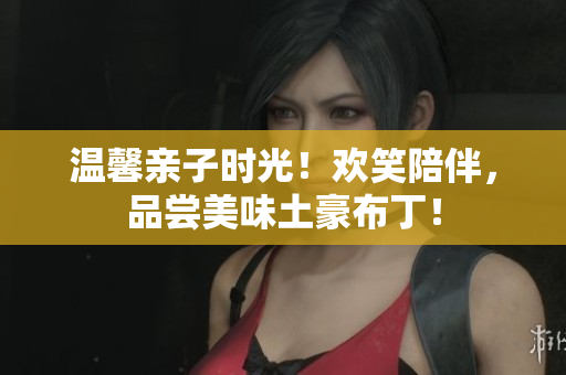 温馨亲子时光！欢笑陪伴，品尝美味土豪布丁！