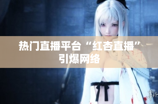 热门直播平台“红杏直播”引爆网络