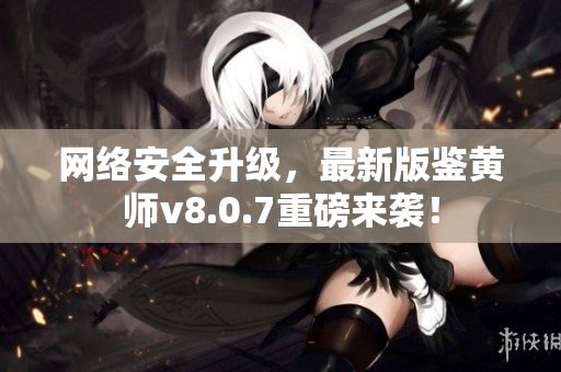 网络安全升级，最新版鉴黄师v8.0.7重磅来袭！