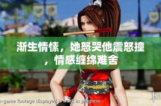 渐生情愫，她怒哭他震怒撞，情感缠绵难舍