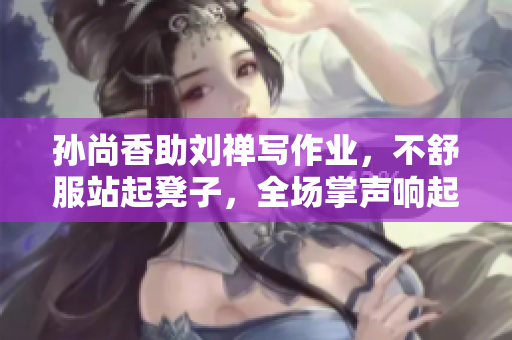 孙尚香助刘禅写作业，不舒服站起凳子，全场掌声响起