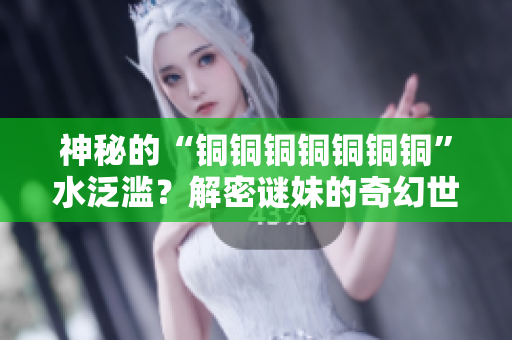 神秘的“铜铜铜铜铜铜铜”水泛滥？解密谜妹的奇幻世界