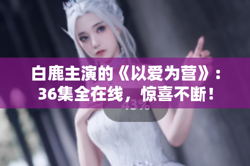 白鹿主演的《以爱为营》：36集全在线，惊喜不断！