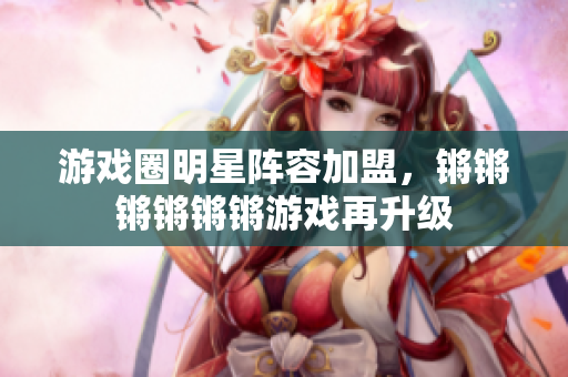 游戏圈明星阵容加盟，锵锵锵锵锵锵游戏再升级