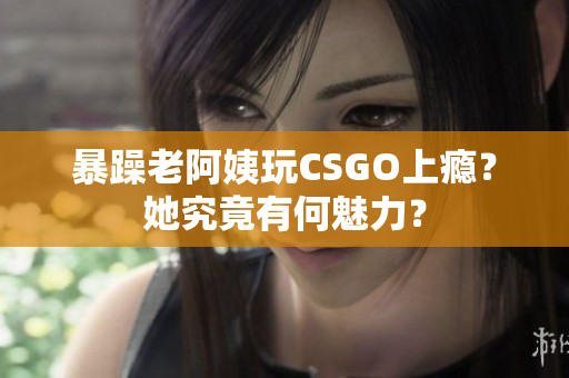 暴躁老阿姨玩CSGO上瘾？她究竟有何魅力？