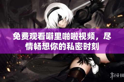 免费观看噼里啪啦视频，尽情畅想你的私密时刻